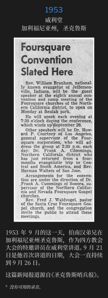 1953:
Wiley Temple, Santa Cruz, CA
威利堂，加利福尼亚州，圣克鲁斯

On this September day in 1953, Brother Branham was in Santa Cruz, CA as guest speaker for the Foursquare Convention held at Wiley Temple. September 21st was the first speaking date and the convention convened through September 26th.
1953年9月的这一天，伯南汉弟兄在加利福尼亚州圣克鲁斯，作为四方教会大会的特邀讲员在威利堂讲道。9月21日是他首次讲道的日期，大会一直持续到9月26日。

The newspaper article is from the "Santa Cruz Sentinel".
这篇新闻报道源自《圣克鲁斯哨兵报》。

* No recordings available.
* 没有可用的录音。
