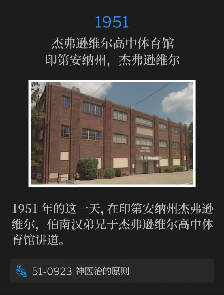 1951:
Jeffersonville High School Gymnasium, Jeffersonville, IN
杰弗逊维尔高中体育馆，印第安纳州，杰弗逊维尔

Brother Branham was in Jeffersonville, IN, speaking at the Jeffersonville High School Gymnasium, on this day in 1951.
1951年的这一天，在印第安纳州杰弗逊维尔，伯南汉弟兄于杰弗逊维尔高中体育馆讲道。

51-0923 The Principles Of Divine Healing
51-0923 神医治的原则
