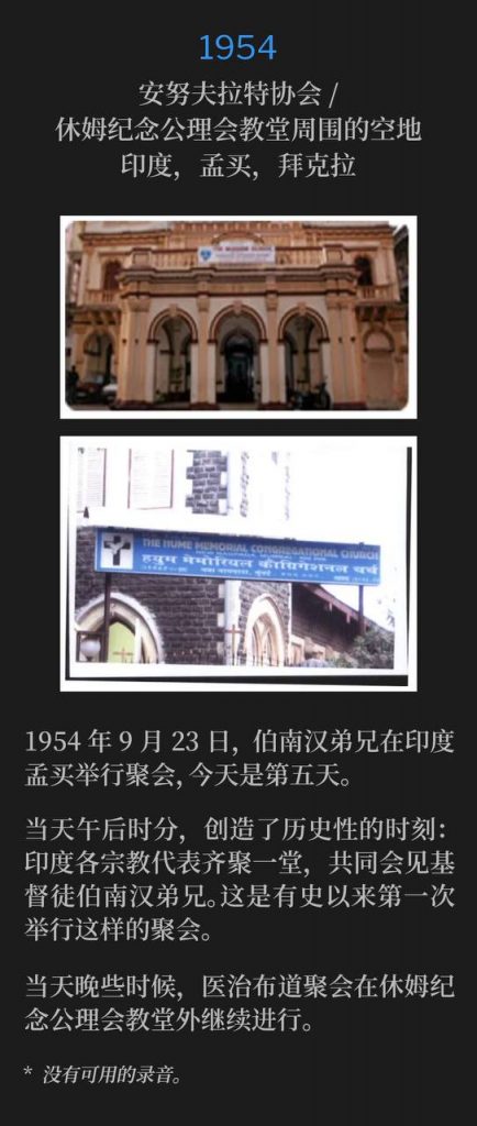 1954：
Anuvrat-Samiti / Open area around Hume Memorial Congregational Church, Byculla, Bombay, India
安努夫拉特协会／休姆纪念公理会教堂周围的空地，印度，孟买，拜克拉

September 23rd, 1954, Brother Branham was holding meetings in Bombay, India and today marked the fifth day.
1954年9月23日，伯南汉弟兄在印度孟买举行聚会，今天是第五天。

Mid-afternoon on this day, history was made when all the different religions in India were represented and assembled together to meet Brother Branham, a Christian. This was the first meeting of it's kind, ever.
当天午后时分，创造了历史性的时刻：印度各宗教代表齐聚一堂，共同会见基督徒伯南汉弟兄。这是有史以来第一次举行这样的聚会。

The healing campaign continued later that day outside Hume Memorial Congregational Church.
当天晚些时候，医治布道聚会在休姆纪念公理会教堂外继续进行。

* No recordings available.
* 没有可用的录音。