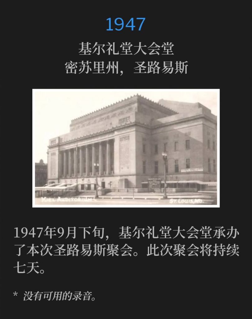 1947：
Kiel Auditorium Convention Hall, St. Louis, MO
基尔礼堂大会堂，密苏里州，圣路易斯

Kiel Auditorium Convention Hall, was the host of the St. Louis meetings during the later part of September, 1947. The meetings would last a total of seven days.
1947年9月下旬，基尔礼堂大会堂承办了本次圣路易斯聚会。此次聚会将持续七天。

* No recordings available.
* 没有可用的录音。
