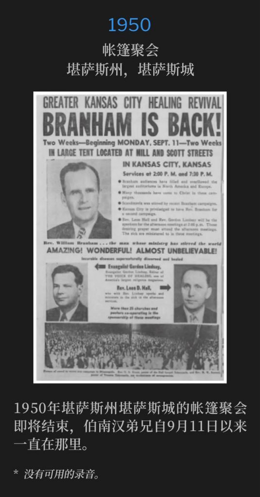 1950：
Tent Meeting, Kansas City, KS
帐篷聚会，堪萨斯州，堪萨斯城

The tent meetings of Kansas City, KS, 1950, were winding down, as Brother Branham had been there since September 11th.
1950年堪萨斯州堪萨斯城的帐篷聚会即将结束，伯南汉弟兄自9月11日以来一直在那里。

* No recordings available.
* 没有可用的录音。