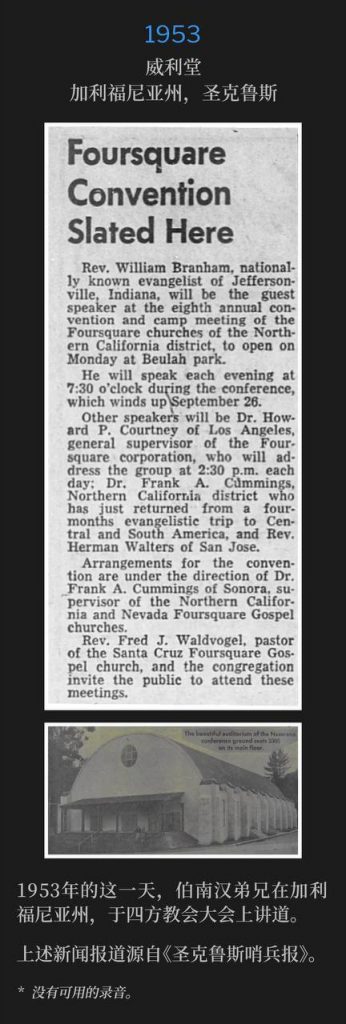 1953:
Wiley Temple, Santa Cruz, CA
威利堂，加利福尼亚州，圣克鲁斯

On this day in 1953, Brother Branham was in California, speaking at the Foursquare Convention.
1953年的这一天，伯南汉弟兄在加利福尼亚州，于四方教会大会上讲道。

The newspaper article above is from the Santa Cruz Sentinel.
上述新闻报道源自《圣克鲁斯哨兵报》。

* No recordings available.
* 没有可用的录音。