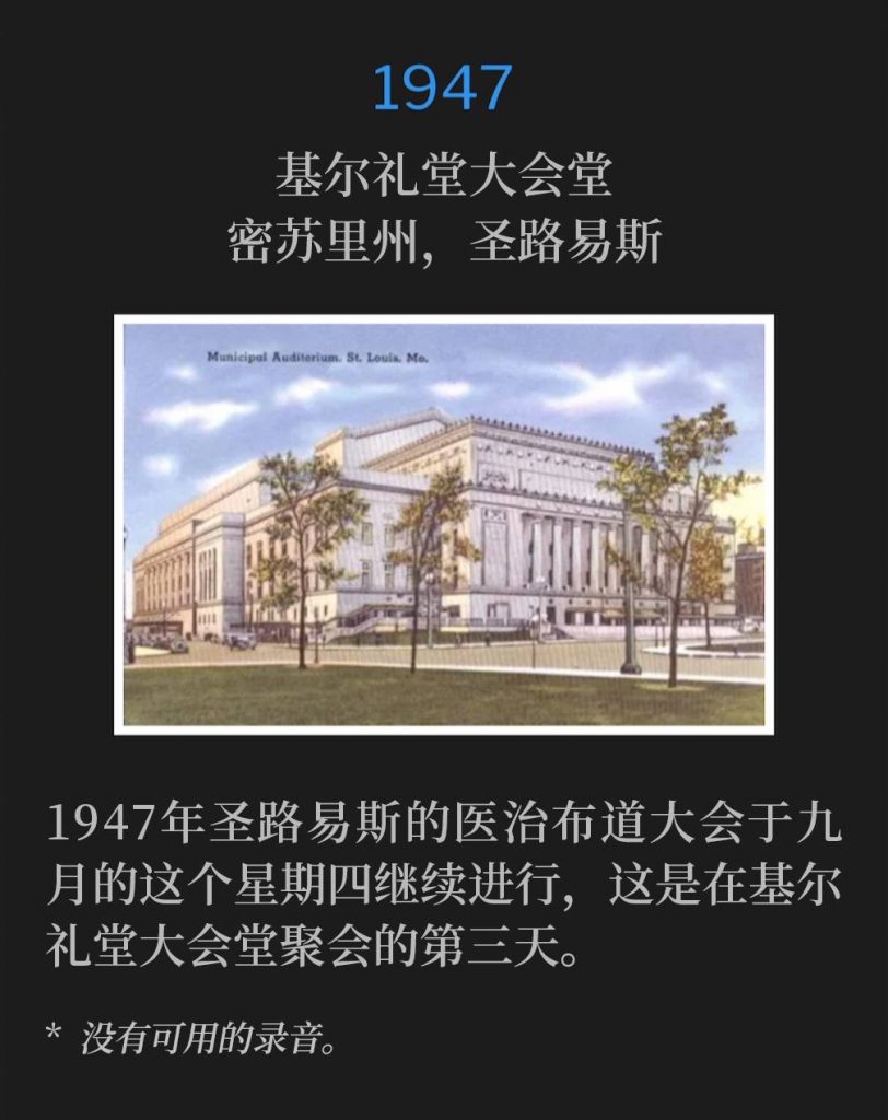 1947：
Kiel Auditorium Convention Hall, St. Louis, MO
基尔礼堂大会堂，密苏里州，圣路易斯

The St. Louis healing campaign of 1947, continued on this September Thursday and marked the third day at Kiel Auditorium Convention Hall.
1947年圣路易斯的医治布道大会于九月的这个星期四继续进行，这是在基尔礼堂大会堂聚会的第三天。

* No recordings available.
* 没有可用的录音。
