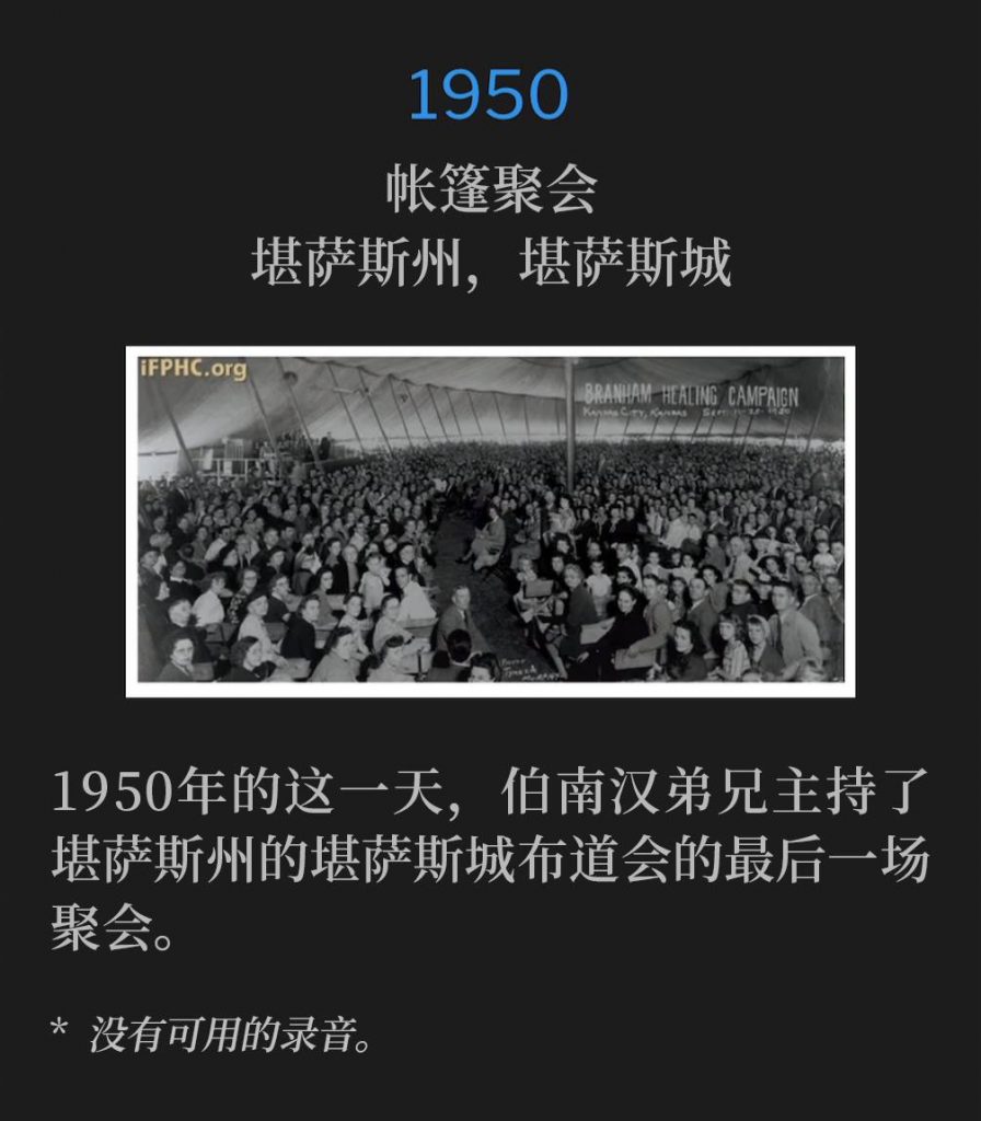 1950：
Tent Meeting, Kansas City, KS
帐篷聚会，堪萨斯州，堪萨斯城

Brother Branham held the closing service of the Kansas City, KS campaign on this day in 1950.
1950年的这一天，伯南汉弟兄主持了堪萨斯州的堪萨斯城布道会的最后一场聚会。

* No recordings available.
* 没有可用的录音。

