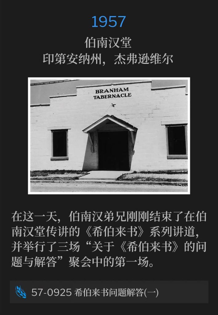 1957：
Branham Tabernacle, Jeffersonville, IN
伯南汉堂，印第安纳州，杰弗逊维尔

On this day, Brother Branham had just concluded the "Hebrew" series from the Tabernacle and held the first of three "Question And Answers On Hebrews" services.
在这一天，伯南汉弟兄刚刚结束了在伯南汉堂传讲的《希伯来书》系列讲道，并举行了三场“关于《希伯来书》的问题与解答”聚会中的第一场。

57-0925 Questions And Answers On Hebrews Part I
57-0925 希伯来书问题解答(一)
