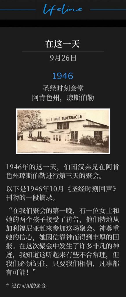1946：
Bible Hour Tabernacle, Jonesboro, AR
圣经时刻会堂，阿肯色州，琼斯伯勒

Brother Branham was in Jonesboro, AR for the third day of the meetings, on this date in 1946.
1946年的这一天，伯南汉弟兄在阿肯色州琼斯伯勒进行第三天的聚会。

The following is an excerpt from "Bible Hour Echoes" publication, October 1946.
以下是1946年10月《圣经时刻回声》刊物的一段摘录。

"The very first night of our meeting, one lady and her two children were prayed for who had come all the way from California just for this service. God honored her faith and she was well rewarded for her trust in Him. Many outstanding miracles took place during this meeting, which I know sounds unreasonable to the natural, but we must remember that all things are possible if we only believe!"
“在我们聚会的第一晚，有一位女士和她的两个孩子接受了祷告，他们特地从加利福尼亚赶来参加这场聚会。神尊重她的信心，她因信靠神而得到丰厚的回报。在这次聚会中发生了许多非凡的神迹，我知道这听起来有些不合常理，但我们必须记住，只要我们相信，凡事都有可能！”

* No recordings available.
* 没有可用的录音。
