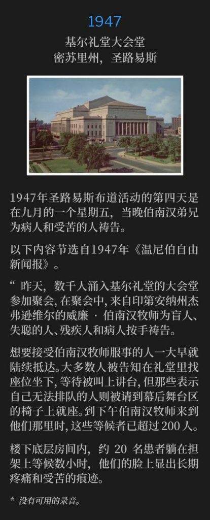 1947：
Kiel Auditorium Convention Hall, St. Louis, MO
基尔礼堂大会堂，密苏里州，圣路易斯

Day four of the 1947 St. Louis campaign fell on a September Friday with Brother Branham praying for the sick and afflicted that evening.
1947年圣路易斯布道活动的第四天是在九月的一个星期五，当晚伯南汉弟兄为病人和受苦的人祷告。

The following is an excerpt from the "Winnipeg Free Press" newspaper, 1947.
以下内容节选自1947年《温尼伯自由新闻报》。

"Thousands of persons flocked to the Convention Hall of Kiel Auditorium yesterday for services, at which the Rev. William Branham of Jeffersonville, Ind. laid his hands on and prayed for the blind, deaf, crippled and sick."
“昨天，数千人涌入基尔礼堂的大会堂参加聚会，在聚会中，来自印第安纳州杰弗逊维尔的威廉·伯南汉牧师为盲人、失聪的人、残疾人和病人按手祷告。

"Persons wishing to receive the ministrations of the Rev. Mr. Branham began arriving in early morning. Most of them were told to take seats in the auditorium and wait the call to the platform, but those who said they could not stand in a line were invited to take chairs on the stage behind the curtain. There were more than 200 of these by the time the Rev. Mr. Branham got to them in the late afternoon.
想要接受伯南汉牧师服事的人一大早就陆续抵达。大多数人被告知在礼堂里找座位坐下，等待被叫上讲台，但那些表示自己无法排队的人则被请到幕后舞台区的椅子上就座。到下午伯南汉牧师来到他们那里时，这些等候者已超过200人。

Downstairs, in a ground-level room, about 20 persons waited on stretchers for hours, their faces showing the results of long pain and suffering."
楼下底层房间内，约20名患者躺在担架上等候数小时，他们的脸上显出长期疼痛和受苦的痕迹。

* No recordings available.
* 没有可用的录音。