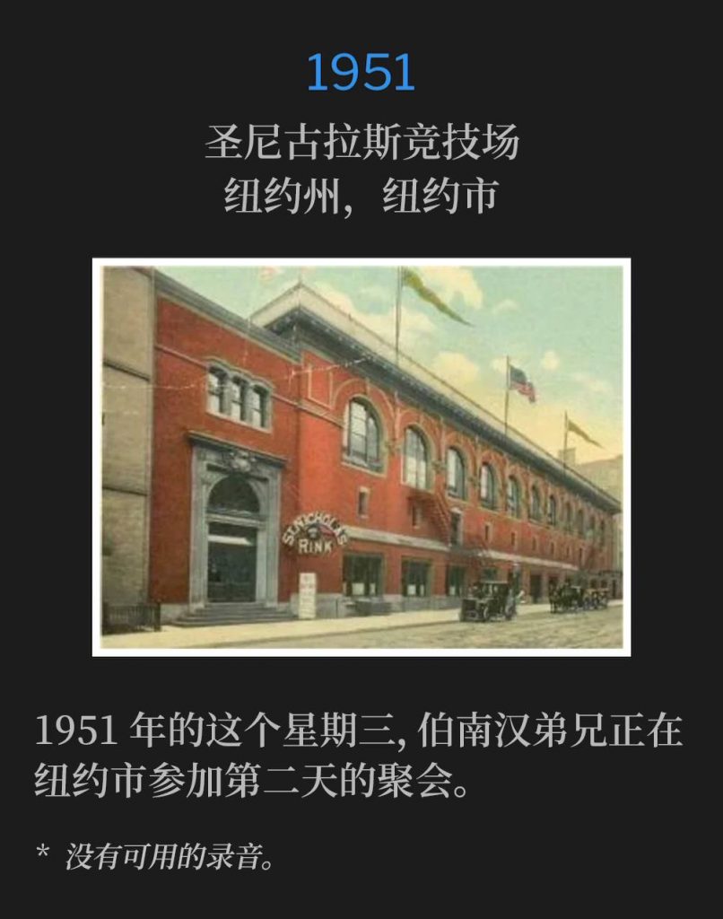 1951：
St. Nicholas Arena, New York, NY
圣尼古拉斯竞技场，纽约州，纽约市

Brother Branham was in New York City for day two of the meetings, on this Wednesday in 1951.
1951年的这个星期三，伯南汉弟兄正在纽约市参加第二天的聚会。

* No recordings available.
* 没有可用的录音。