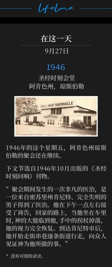 1946：
Bible Hour Tabernacle, Jonesboro, AR
圣经时刻会堂，阿肯色州，琼斯伯勒

The Jonesboro, AR meetings continued on this Friday in 1946.
1946年的这个星期五，阿肯色州琼斯伯勒的聚会还在继续。

The excerpt below is from the "Bible Hour Echoes" publication, October 1946.
下文节选自1946年10月出版的《圣经时刻回响》刊物。

"One outstanding healing that took place during the meeting was that of a man totally blind, from Kennett, MO. He was prayed for about 1:00 p.m., and on his way home, while riding in a car, the power of God came upon him, the cane fell from his hands, and his eyesight was completely restored. He arrived in Kennett and began to go up one street and down the other, testifying of that which God had done for him."
“聚会期间发生的一次非凡的医治，是一位来自密苏里州肯尼特、完全失明的男子得到了医治。他在下午一点左右接受了祷告，回家的路上，当他坐在车里时，神的大能临到他，手中的拐杖掉落，他的视力完全恢复。到达肯尼特市后，他开始走街串巷逐条街道行走，向众人见证神为他所做的事。”

* No recordings available.
* 没有可用的录音。