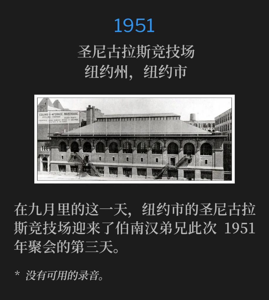1951：
St. Nicholas Arena, New York, NY
圣尼古拉斯竞技场，纽约州，纽约市

On this September day, the St. Nicholas Arena in New York City was host to the third day of Brother Branham's 1951 meetings.
在九月里的这一天，纽约市的圣尼古拉斯竞技场迎来了伯南汉弟兄此次1951年聚会的第三天。

* No recordings available.
* 没有可用的录音。
