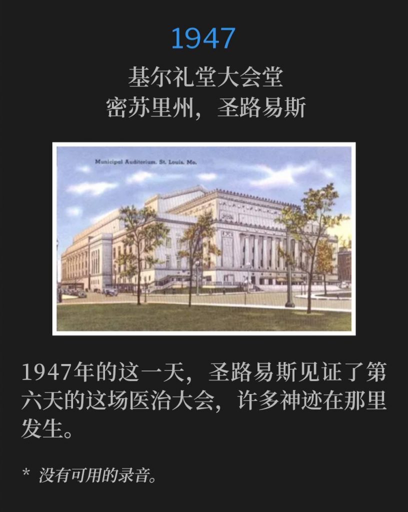 1947：
Kiel Auditorium Convention Hall, St. Louis, MO
基尔礼堂大会堂，密苏里州，圣路易斯

St. Louis was witness to the sixth day of the healing campaign, with many miracles taking place, on this day in 1947.
1947年的这一天，圣路易斯见证了第六天的这场医治大会，许多神迹在那里发生。

* No recordings available.
* 没有可用的录音。