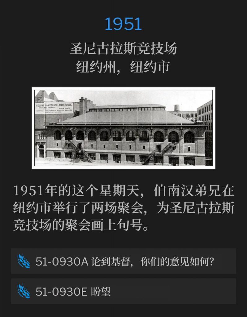 1951:
St. Nicholas Arena, New York, NY
圣尼古拉斯竞技场,纽约州,纽约市
Brother Branham held two services, on this 1951 Sunday in New York City, to close out the meetings, held at St. Nicholas Arena.
1951年的这个星期天,伯南汉弟兄在纽约市举行了两场聚会,为圣尼古拉斯竞技场的聚会画上句号。
51-0930A What Think Ye Of Christ?
51-0930A 论到基督,你们的意见如何?
51-0930E Expectation
51-0930E 盼望