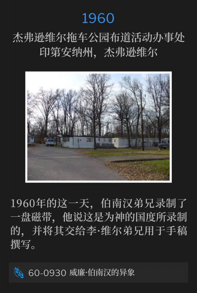 1960:
Campaign office at Jeffersonville Trailer Park, Jeffersonville, IN
杰弗逊维尔拖车公园布道活动办事处,印第安纳州,杰弗逊维尔
On this day in 1960, Brother Branham recorded a tape, which he stated was being made for the Kingdom of God, and presented to Brother Lee Vayle for manuscript.
1960年的这一天,伯南汉弟兄录制了一盘磁带,他说这是为神的国度所录制的,并将其交给李·维尔弟兄用于手稿撰写。
60-0930 Visions Of William Branham
60-0930 威廉·伯南汉的异象