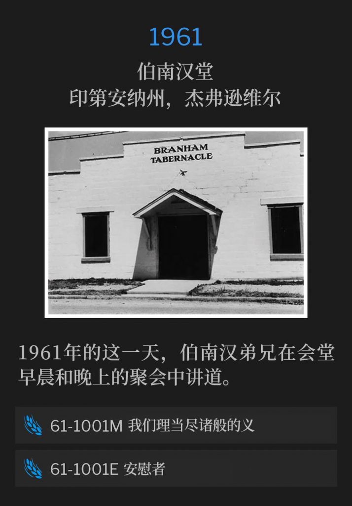 1961:
Branham Tabernacle, Jeffersonville, IN
伯南汉堂,印第安纳州,杰弗逊维尔
Brother Branham spoke both a morning and evening service at the Tabernacle, on this day in 1961.
1961年的这一天,伯南汉弟兄在会堂早晨和晚上的聚会中讲道。
61-1001M It Becometh Us To Fulfil All Righteousness
61-1001M 我们理当尽诸般的义
61-1001E The Comforter
61-1001E 安慰者
