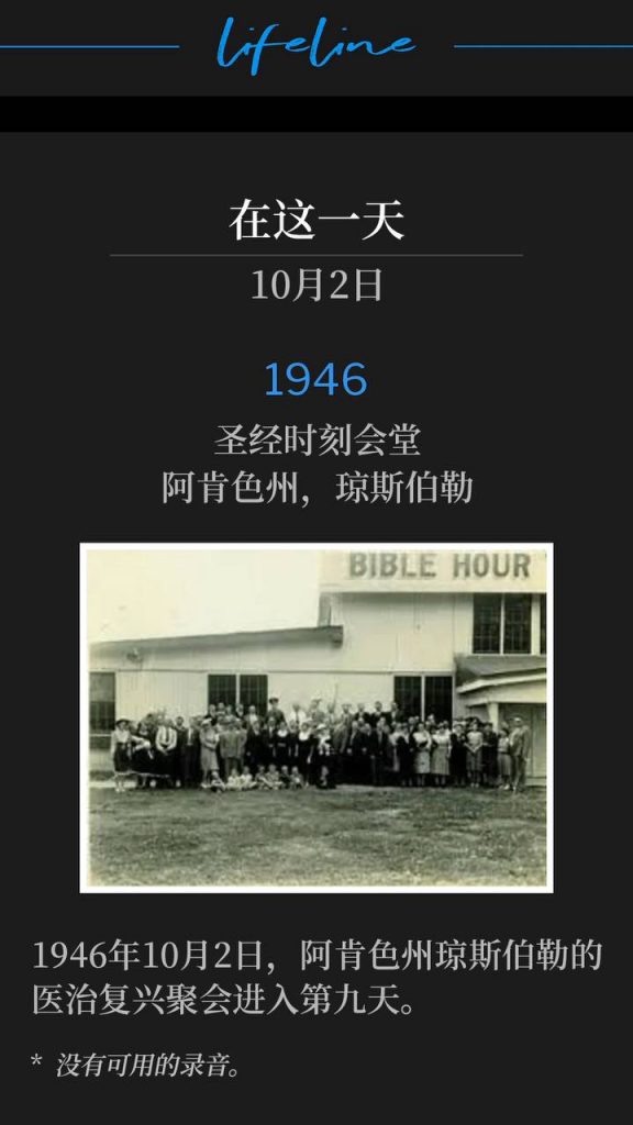 1946:
Bible Hour Tabernacle, Jonesboro, AR
圣经时刻会堂,阿肯色州,琼斯伯勒
October 2nd, 1946 recorded the 9th day of the healing revival in Jonesboro, AR.
1946年10月2日,阿肯色州琼斯伯勒的医治复兴聚会进入第九天。
* No recordings available.
* 没有可用的录音。