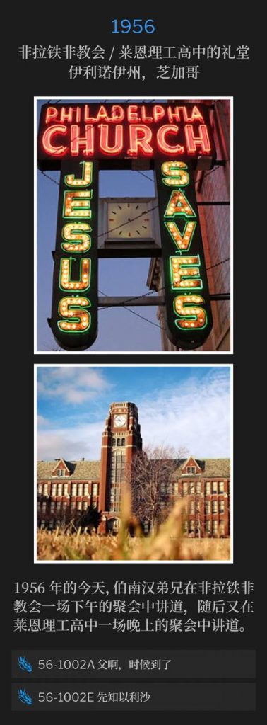 1956:
Philadelphia Church / Lane Tech High School Auditorium
Chicago, IL
非拉铁非教会 / 莱恩理工高中的礼堂,伊利诺伊州,芝加哥
Brother Branham spoke an afternoon service at the Philadelphia Church, and then an evening service at Lane Tech High School, on this day in 1956.
1956年的今天,伯南汉弟兄在非拉铁非教会一场下午的聚会中讲道,随后又在莱恩理工高中一场晚上的聚会中讲道。
56-1002A Father, The Hour Has Come
56-1002A 父啊,时候到了
56-1002E Elisha The Prophet
56-1002E 先知以利沙