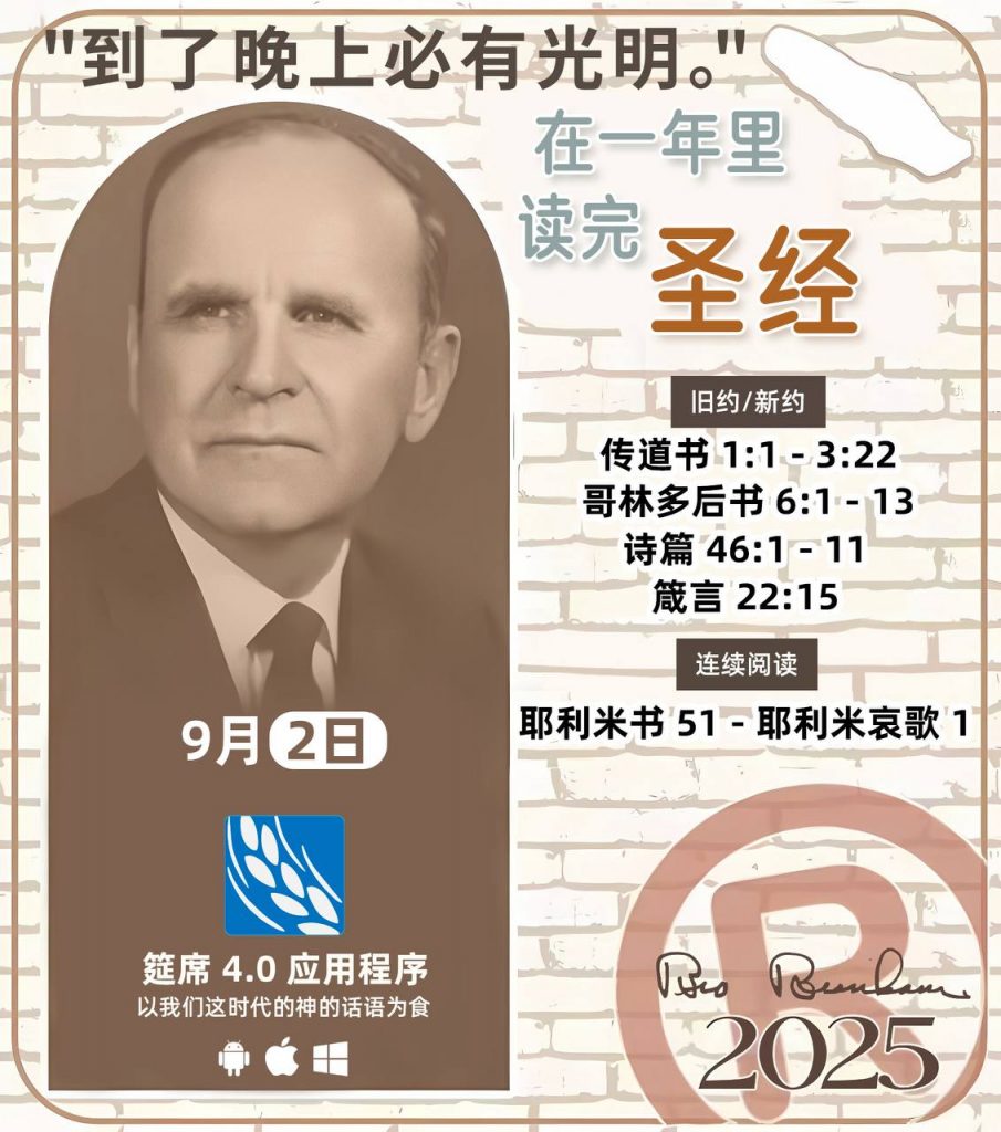 *在一年里读完圣经* ®
2025年，9月2日 

> _“我认为每个家庭每天都应该读两到三次圣经。”   伯南汉弟兄 59-1120_

1 - *旧约/新约* 
- 传道书 1:1 - 3:22
- 哥林多后书 6:1 - 13
- 诗篇 46:1 - 11
- 箴言 22:15

2 - *连续阅读* 
- 耶利米书 51 - 耶利米哀歌 1