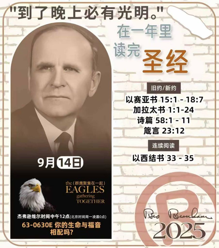 *在一年里读完圣经* ®
2025年，9月14日 

> _“我认为每个家庭每天都应该读两到三次圣经。”   伯南汉弟兄 59-1120_

1 - *旧约/新约* 
- 以赛亚书 15:1 - 18:7
- 加拉太书 1:1-24
- 诗篇 58:1 - 11
- 箴言 23:12

2 - *连续阅读* 
- 以西结书 33 - 35