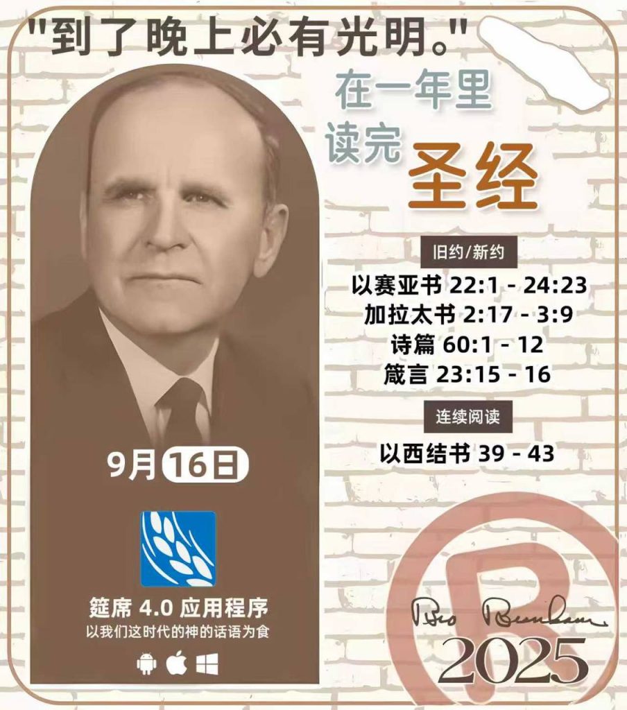 *在一年里读完圣经* ®
2025年，9月16日 

> _“我认为每个家庭每天都应该读两到三次圣经。”   伯南汉弟兄 59-1120_

1 - *旧约/新约* 
- 以赛亚书 22:1 - 24:23
- 加拉太书 2:17 - 3:9
- 诗篇 60:1 - 12
- 箴言 23:15 - 16

2 - *连续阅读* 
- 以西结书 39 - 43