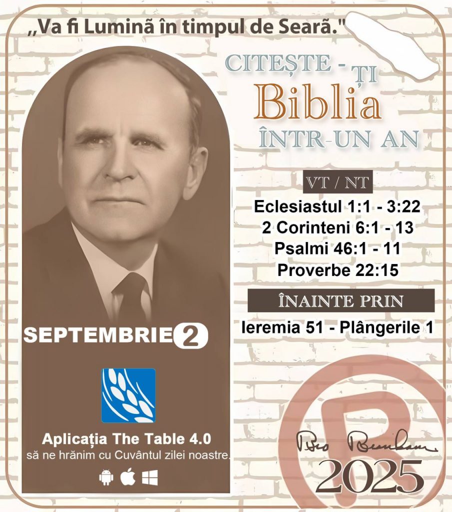 *CITEȘTE-ȚI BIBLIA ÎNTR-UN AN* ®️
2 SEPTEMBRIE 2025 

> „Cred că în fiecare casă ar trebui citită Biblia de două sau trei ori pe zi.” Fratele Branham 59-1120

1 - *VT/NT* 
- Eclesiastul 1:1 - 3:22
- 2 Corinteni 6:1 - 13
- Psalmul 46:1 - 11
- Proverbe 22:15

2 - *ÎNAINTE PRIN* 
- Ieremia 51 - Plângerile 1