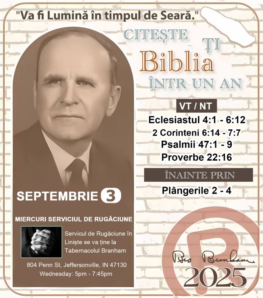 CITEȘTE-ȚI BIBLIA ÎNTR-UN AN* ®️
3 SEPTEMBRIE 2025 

> „Cred că în fiecare casă ar trebui citită Biblia de două sau trei ori pe zi.” Fratele Branham 59-1120

1 - *VT/NT* 
- Eclesiastul 4:1 - 6:12
- 2 Corinteni 6:14 - 7:7
- Psalmi 47:1 - 9
- Proverbe 22:16

2 - *ÎNAINTE PRIN* 
- Plângerile 2 - 4