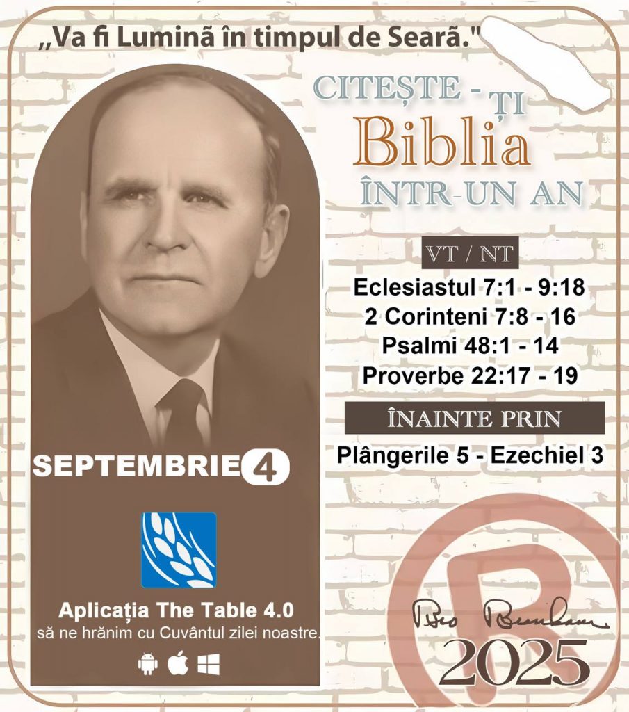 *CITEȘTE-ȚI BIBLIA ÎNTR-UN AN* ®️
4 SEPTEMBRIE 2025 

> „Cred că în fiecare casă ar trebui citită Biblia de două sau trei ori pe zi.” Fratele Branham 59-1120

1 - *VT/NT* 
- Eclesiastul 7:1 - 9:18
- 2 Corinteni 7:8 - 16
- Psalmi 48:1 - 14
- Proverbe 22:17 - 19

2 - *ÎNAINTE PRIN* 
- Plângerile 5 - Ezechiel 3
