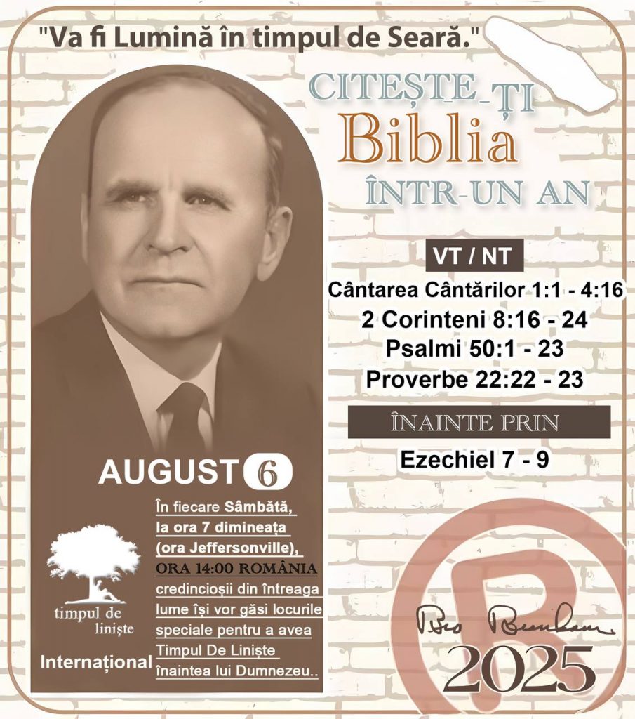 CITEȘTE-ȚI BIBLIA ÎNTR-UN AN* ®️
6 SEPTEMBRIE 2025 

> „Cred că în fiecare casă ar trebui să se citească Biblia de două sau trei ori pe zi.” Fratele Branham 59-1120

1 - *VT/NT* 
- Cântarea Cântărilor 1:1-4:16
- 2 Corinteni 8:16 - 24
- Psalmi 50:1 - 23
- Proverbe 22:22 - 23

2 - *ÎNAINTE PRIN* 
- Ezechiel 7 - 9