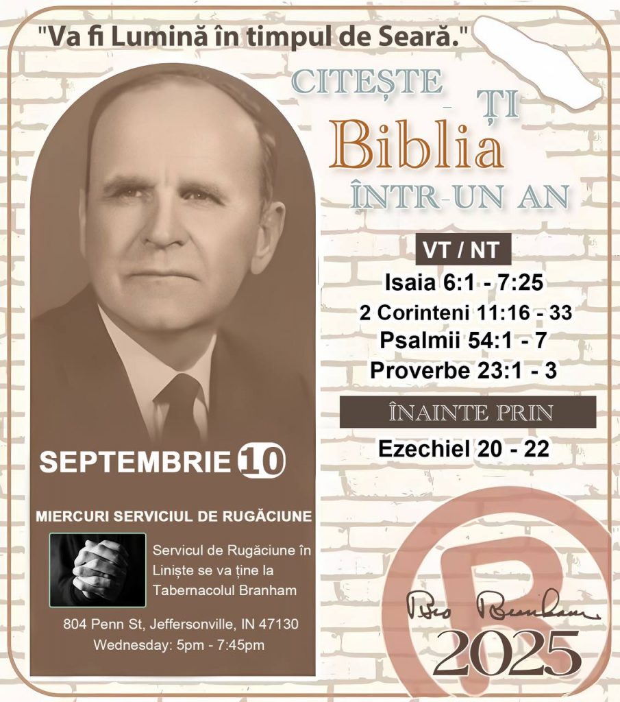 *CITEȘTE-ȚI BIBLIA ÎNTR-UN AN* ®️
10 SEPTEMBRIE 2025 

> „Cred că în fiecare casă ar trebui citită Biblia de două sau trei ori pe zi.” Fratele Branham 59-1120

1 - *VT/NT* 
- Isaia 6:1 - 7:25
- 2 Corinteni 11:16 - 33
- Psalmi 54:1 - 7
- Proverbe 23:1- 3

2 - *ÎNAINTE PRIN* 
- Ezechiel 20 - 22