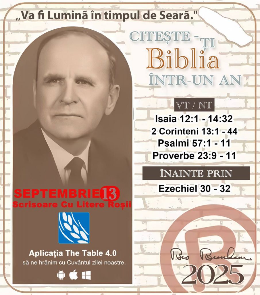 *CITEȘTE-ȚI BIBLIA ÎNTR-UN AN* ®️
13 SEPTEMBRIE 2025 

> „Cred că în fiecare casă ar trebui citită Biblia de două sau trei ori pe zi.” Fratele Branham 59-1120

1 - *VT/NT* 
- Isaia 12:1 - 14:32
- 2 Corinteni 13:1 - 44
- Psalmi 57:1 - 11
- Proverbe 23:9 - 11

2 - *ÎNAINTE PRIN* 
- Ezechiel 30 - 32