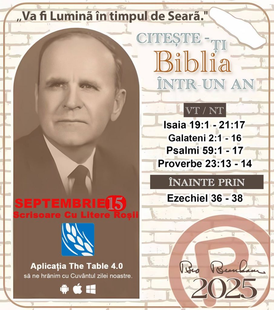 *CITEȘTE-ȚI BIBLIA ÎNTR-UN AN* ®️
15 SEPTEMBRIE 2025 

> „Cred că în fiecare casă ar trebui citită Biblia de două sau trei ori pe zi.” Fratele Branham 59-1120

1 - *OT/NT* 
- Isaia 19:1 - 21:17
- Galateni 2:1 - 16
- Psalmi 59:1 - 17
- Proverbe 23:13 - 14

2 - *ÎNAINTE PRIN* 
- Ezechiel 36 - 38