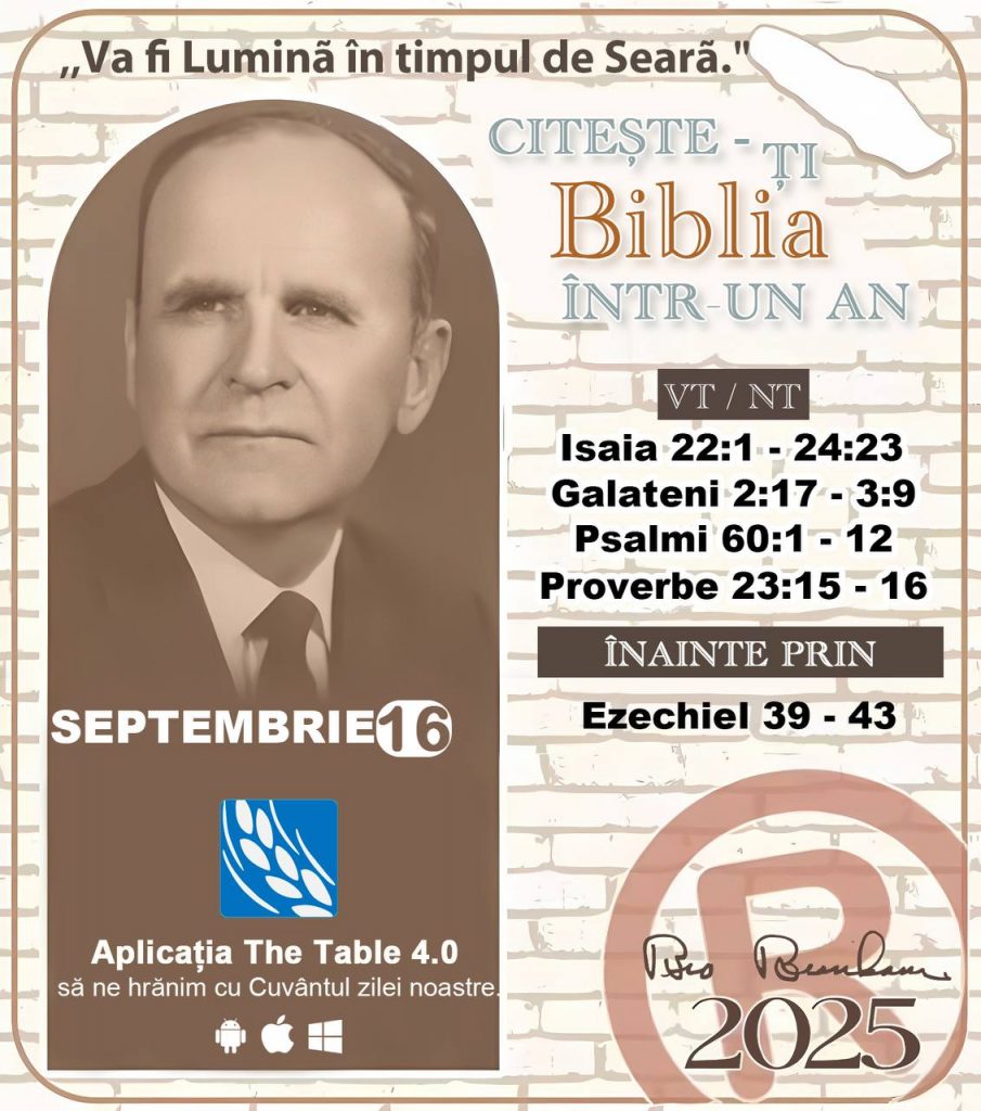 *CITEȘTE-ȚI BIBLIA ÎNTR-UN AN* ®️
16 SEPTEMBRIE 2025 

> „Cred că în fiecare casă ar trebui să se citească Biblia de două sau trei ori pe zi.” Fratele Branham 59-1120

1 - *VT/NT* 
- Isaia 22:1 - 24:23
- Galateni 2:17 - 3:9
- Psalmi 60:1 - 12
- Proverbe 23:15 - 16

2 - *ÎNAINTE PRIN* 
- Ezechiel 39 - 43