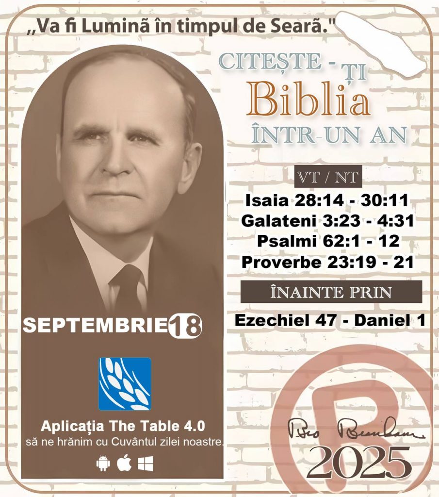  *CITEȘTE-ȚI BIBLIA ÎNTR-UN AN* ®️
18 SEPTEMBRIE 2025 

> „Cred că în fiecare casă ar trebui să se citească Biblia de două sau trei ori pe zi.” Fratele Branham 59-1120

1 - *VT/NT* 
- Isaia 28:14 - 30:11
- Galateni 3:23 - 4:31
- Psalmi 62:1 - 12
- Proverbe 23:19 - 21

2 - *ÎNAINTE PRIN* 
- Ezechiel 47 - Daniel 1