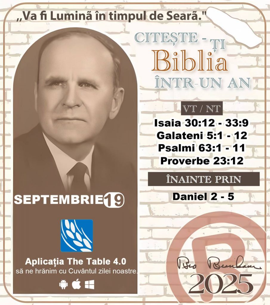  *CITEȘTE-ȚI BIBLIA ÎNTR-UN AN* ®️
19 SEPTEMBRIE 2025 

> „Cred că în fiecare casă ar trebui citită Biblia de două sau trei ori pe zi.” Fratele Branham 59-1120

1 - *VT/NT* 
- Isaia 30:12 - 33:9
- Galateni 5:1 - 12
- Psalmi 63:1 - 11
- Proverbe 23:22

2 - *ÎNAINTE PRIN* 
- Daniel 2 - 5