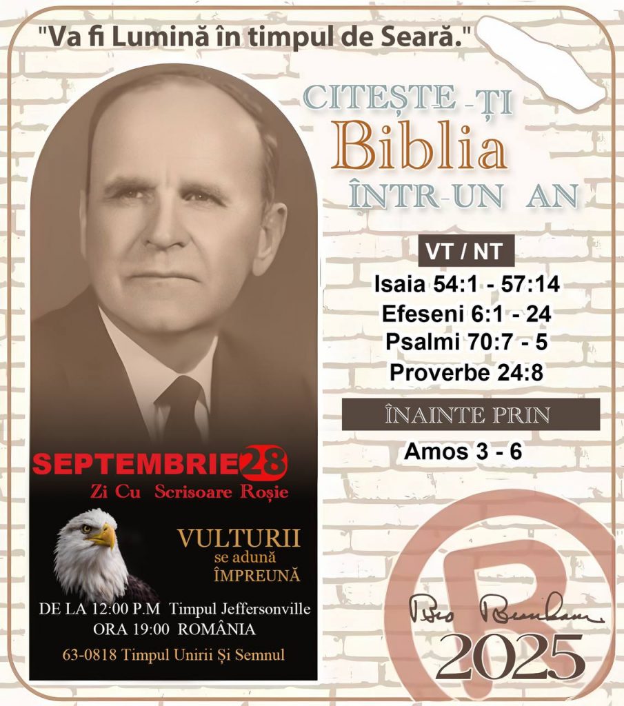 *CITEȘTE-ȚI BIBLIA ÎNTR-UN AN* ®️
28 SEPTEMBRIE 2025 

> „Cred că în fiecare casă ar trebui citită Biblia de două sau trei ori pe zi.” Fratele Branham 59-1120

1 - *VT/NT* 
- Isaia 54:1 - 57:14
- Efeseni 6:1 - 24
- Psalmi 70:7 - 5
- Proverbe 24:8

2 - *ÎNAINTE PRIN* 
- Amos 3 - 6