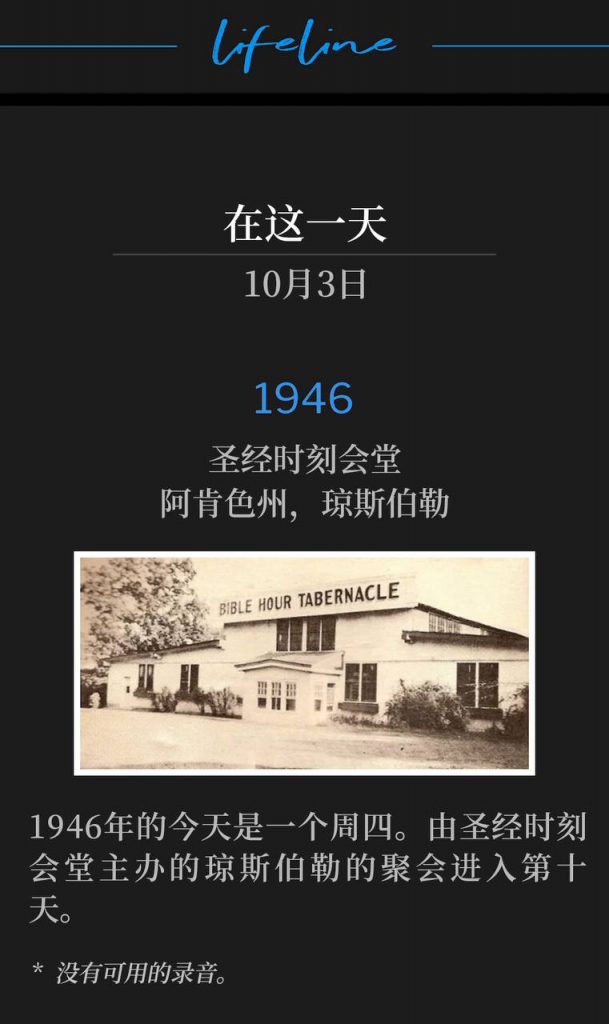 1946:
Bible Hour Tabernacle, Jonesboro, AR
圣经时刻会堂,阿肯色州,约恩斯伯勒
Today in 1946 was a Thursday. The Jonesboro meetings continued with day ten, hosted by Bible Hour Tabernacle.
1946年的今天是一个周四。由圣经时刻会堂主办的琼斯伯勒的聚会进入第十天。
* No recordings available.
* 没有可用的录音。