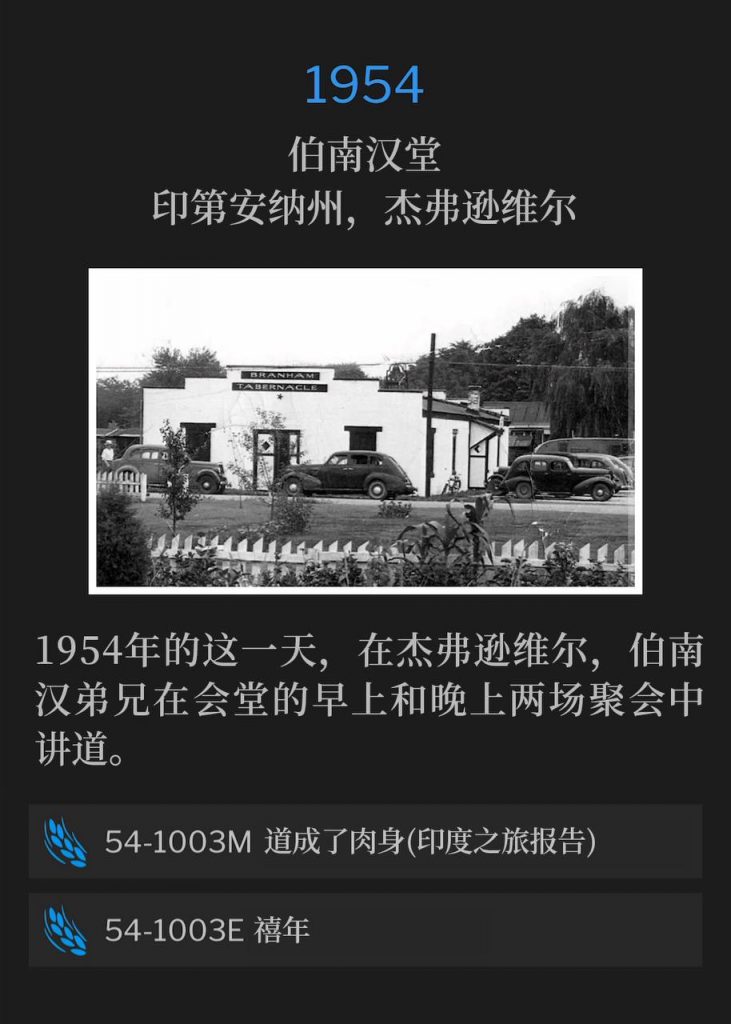 1954:
Branham Tabernacle, Jeffersonville, IN
伯南汉堂,印第安纳州,杰弗逊维尔
On this day in Jeffersonville 1954, Brother Branham spoke both the morning and evening services at the Tabernacle.
1954年的这一天,在杰弗逊维尔,伯南汉弟兄在会堂的早上和晚上两场聚会中讲道。
54-1003M — The Word Became Flesh (India Trip Report)
54-1003M — 道成了肉身(印度之旅报告)
54-1003E Jubilee Year
54-1003E 禧年