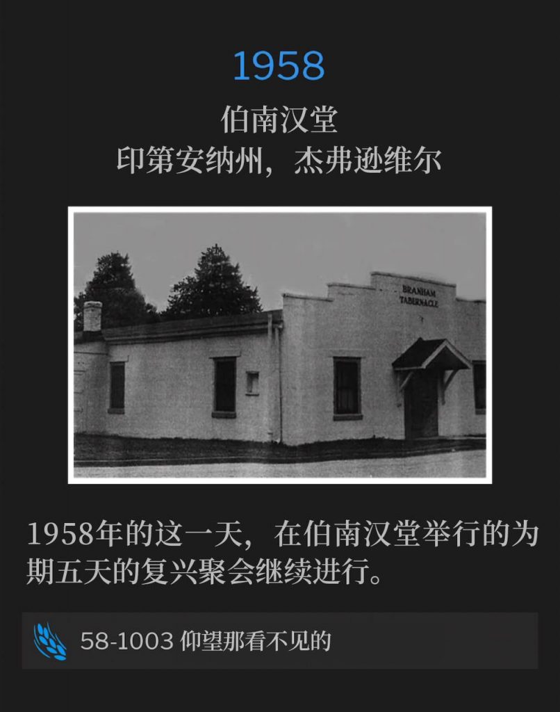 1958:
Branham Tabernacle, Jeffersonville, IN
伯南汉堂,印第安纳州,杰弗逊维尔
The five day revival at the Tabernacle continued on this day in 1958.
1958年的这一天,在伯南汉堂举行的为期五天的复兴聚会继续进行。
58-1003 Looking At The Unseen
58-1003 仰望那看不见的