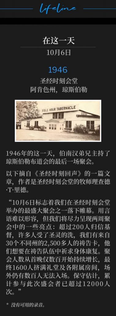 1946:
Bible Hour Tabernacle, Jonesboro, AR
圣经时刻会堂,阿肯色州,琼斯伯勒
On this day in 1946, Brother Branham held the closing service of the Jonesboro campaign.
1946年的这一天,伯南汉弟兄主持了琼斯伯勒布道会的最后一场聚会。
The following is an excerpt from an article in "Bible Hour Echoes" by Richard T. Reed, Pastor of Bible Hour Tabernacle.
以下摘自《圣经时刻回声》的一篇文章,作者是圣经时刻会堂的牧师理查德·T·里德。
"October 6th marked the close of one of the greatest meetings we have ever had in Bible Hour Tabernacle. Words fail in trying to describe it, but we will attempt to give a few of the highlights of the two weeks' meeting with over 200 conversions, many baptized with the Holy Spirit, and we have cards of over 2,500 in the prayer line for the healing of their bodies from 30 different states. Our crowds grew from the first evenings of only a few hundred, until 1,600 were packed into the auditorium and extra rooms, and hundreds turned away on the outside with a conservative estimate of over 12,000 different people who attended these services."
“10月6日标志着我们在圣经时刻会堂举办的最盛大聚会之一落下帷幕。用言语难以形容,但我们将尽力呈现两周聚会中的一些亮点:超过200人归信基督,许多人受了圣灵的洗,我们有来自30个不同州的2,500多人的祷告卡,他们想要在祷告队伍中祈求身体康复。聚会人数从首晚仅数百开始持续增长,最终1600人挤满礼堂及各附属房间,场外仍有数百人无法入场。保守估计,累计参与此次盛会者已超过12000人次。”
* No recordings available.
* 没有可用的录音。