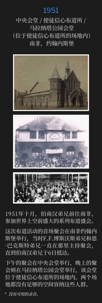 1951:
Central Tabernacle / Apostolic Faith Mission / Maranatha Park Tabernacle (on the grounds of Apostolic Faith Mission), Johannesburg, South Africa
中央会堂 / 使徒信心布道所 / 马拉纳塔公园会堂(位于使徒信心布道所的场地内),南非,约翰内斯堡
In October 1951, Brother Branham traveled to South Africa for some of the greatest meetings the world would ever witness.
1951年十月,伯南汉弟兄前往南非,参加世界上空前盛大的系列布道盛会。
The first meetings of the campaign were in Johannesburg, South Africa, where Brother F.F. Bosworth and Brother Ern Baxter had been holding meetings, until Brother Branham's arrival on the 6th.
这次布道活动的首场聚会在南非约翰内斯堡举行,当时F.F.博斯沃斯弟兄和恩·巴克斯特弟兄一直在那里主持聚会,直到伯南汉弟兄于6日抵达。
There were afternoon services held at Central Tabernacle and evening services at Maranatha Park Tabernacle, which was on the grounds of the Apostolic Faith Mission. Neither had enough room to contain the crowds.
下午的聚会在中央会堂举行,晚上的聚会则在马拉纳塔公园会堂举行,该会堂位于使徒信心布道所的场地内。两个场地都没有足够的空间容纳这些人群。
* No recordings available.
* 没有可用的录音。