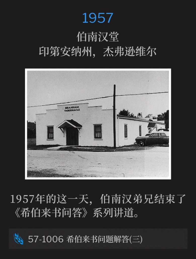 1957:
Branham Tabernacle, Jeffersonville, IN
伯南汉堂,印第安纳州,杰弗逊维尔
Brother Branham concluded the "Questions And Answers On Hebrews" series, on this day in 1957.
1957年的这一天,伯南汉弟兄结束了《希伯来书问答》系列讲道。
57-1006 Questions And Answers On Hebrews Part III
57-1006 希伯来书问题解答(三)