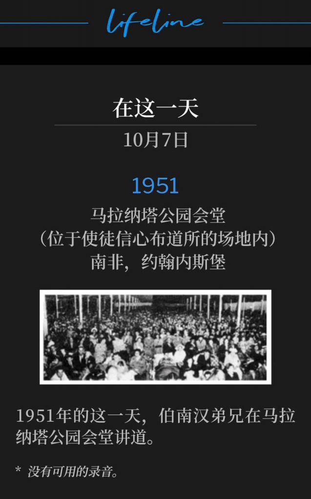 1951:
Maranatha Park Tabernacle (on grounds of Apostolic Faith Mission), Johannesburg, South Africa
马拉纳塔公园会堂(位于使徒信心布道所的场地内),南非,约翰内斯堡
Brother Branham was speaking at Maranatha Park Tabernacle, on this day in 1951.
1951年的这一天,伯南汉弟兄在马拉纳塔公园会堂讲道。
* No recordings available.
* 没有可用的录音。