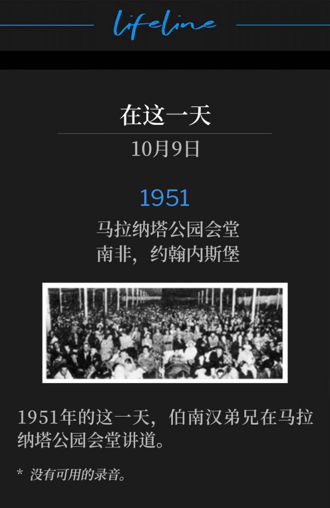 1951:
Maranatha Park Tabernacle, Johannesburg, South Africa
马拉纳塔公园会堂,南非,约翰内斯堡
Brother Branham was speaking at Maranatha Park Tabernacle on this day in 1951.
1951年的这一天,伯南汉弟兄在马拉纳塔公园会堂讲道。
* No recordings available.
* 没有可用的录音。
