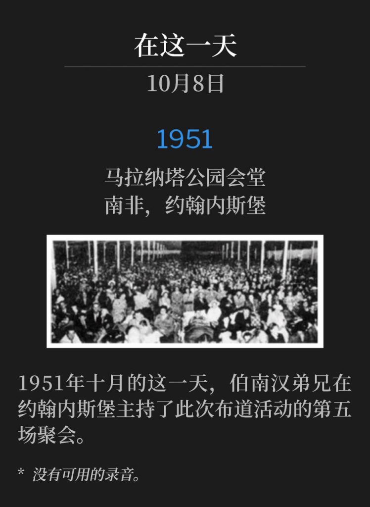 1951:
Maranatha Park Tabernacle, Johannesburg, South Africa
马拿拉塔公园会堂,南非,约翰内斯堡
On this October day in 1951, Brother Branham held the fifth service of the campaign in Johannesburg.
1951年十月的这一天,伯南汉弟兄在约翰内斯堡主持了此次布道活动的第五场聚会。
* No recordings available.
* 没有可用的录音。