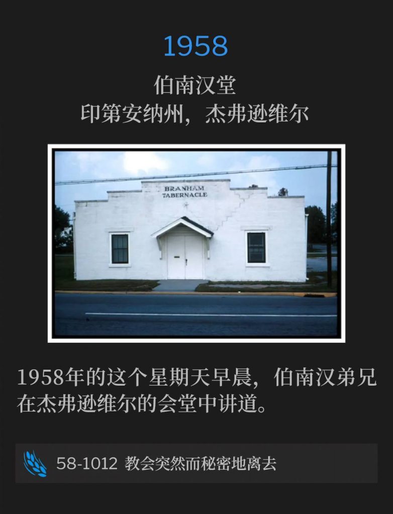1958:
Branham Tabernacle, Jeffersonville, IN
伯南汉堂,印第安纳州,杰弗逊维尔
On this Sunday morning in 1958, Brother Branham was speaking at the Tabernacle in Jeffersonville.
1958年的这个星期天早晨,伯南汉弟兄在杰弗逊维尔的会堂中讲道。
58-1012 The Sudden, Secret Going Away Of The Church
58-1012 教会突然而秘密地离去