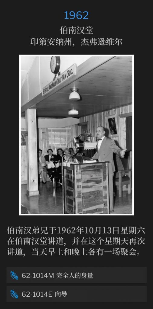 1962:
Branham Tabernacle, Jeffersonville, IN
伯南汉堂,印第安纳州,杰弗逊维尔
Brother Branham spoke at the Tabernacle on Saturday, October 13th and again on this Sunday in 1962, speaking both a morning and evening service.
伯南汉弟兄于1962年10月13日星期六在伯南汉堂讲道,并在这个星期天再次讲道,当天早上和晚上各有一场聚会。
62-1014M The Stature Of A Perfect Man
62-1014M 完全人的身量
62-1014E A Guide
62-1014E 向导