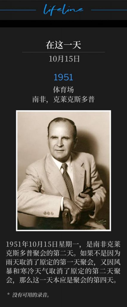 1951:
Stadium, Klerksdorp, South Africa
体育场,南非,克莱克斯多普
Monday, October 15th, 1951, marked the second day of meetings in Klerksdorp, South Africa. If it hadn't been for rain that cancelled the first scheduled day of the meetings, and a windstorm, and cold weather, that cancelled the second scheduled day of the meetings, this day would have been the fourth day of the meetings.
1951年10月15日星期一,是南非克莱克斯多普聚会的第二天。如果不是因为雨天取消了原定的第一天聚会,又因风暴和寒冷天气取消了原定的第二天聚会,那么这一天本应是聚会的第四天。
* No recordings available.
* 没有可用的录音。