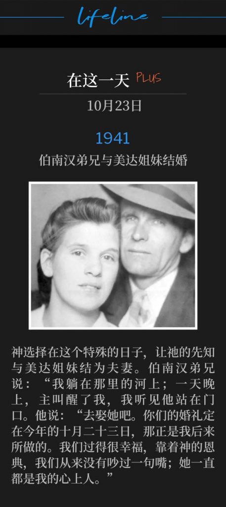 1941Plus:
Brother Branham marries Sister Meda
伯南汉弟兄与美达姐妹结婚
God chose this special day to unite His prophet with Sister Meda. Brother Branham said, "I was lying down on the river there. And He woke-woke me up, one night, and I heard Him standing there by the door. He said, "Go get her, and your wedding shall be this coming October, the twenty-third." And that's just exactly what I did. And we've lived happy. By the grace of God, we've never had one word. She's been a sweetheart." 63-1229E
神选择在这个特殊的日子,让祂的先知与美达姐妹结为夫妻。伯南汉弟兄说:“我躺在那里的河上;一天晚上,主叫醒了我,我听见他站在门口。他说:“去娶她吧。你们的婚礼定在今年的十月二十三日,那正是我后来所做的。我们过得很幸福,靠着神的恩典,我们从来没有吵过一句嘴;她一直都是我的心上人。”
