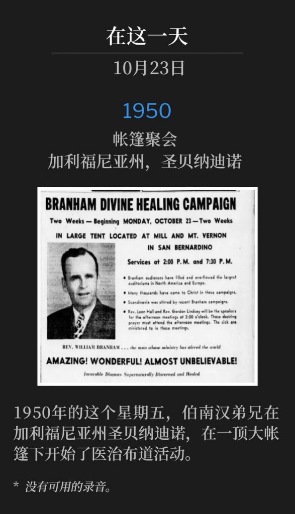 1950:
Tent meeting, San Bernardino, CA
帐篷聚会,加利福尼亚州,圣贝纳迪诺
On this Friday in 1950, Brother Branham began a healing campaign in San Bernardino, CA, under a large tent.
1950年的这个星期五,伯南汉弟兄在加利福尼亚州圣贝纳迪诺,在一顶大帐篷下开始了医治布道活动。
* No recordings available.
* 没有可用的录音。
