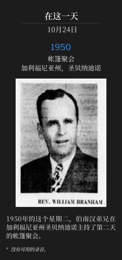 1950:
Tent meeting, San Bernardino, CA
帐篷聚会,加利福尼亚州,圣贝纳迪诺
On this Tuesday in 1950, Brother Branham was in San Bernardino, CA, holding the second day of tent services.
1950年的这个星期二,伯南汉弟兄在加利福尼亚州圣贝纳迪诺主持了第二天的帐篷聚会。
* No recordings available.
* 没有可用的录音。