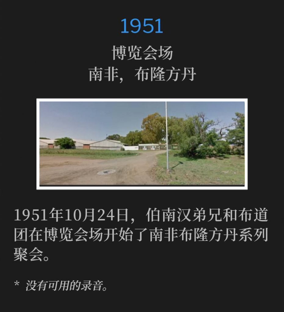 1951:
Fairgrounds, Bloemfontein, South Africa
博览会场,南非,布隆方丹
October 24th, 1951, Brother Branham and the campaign party began the Bloemfontein, South Africa meetings at the fairgrounds.
1951年10月24日,伯南汉弟兄和布道团在博览会场开始了南非布隆方丹系列聚会。
* No recordings available.
* 没有可用的录音。